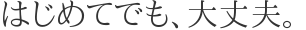 はじめてでも、大丈夫。 